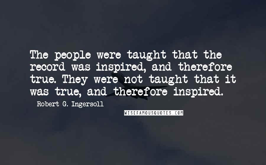 Robert G. Ingersoll Quotes: The people were taught that the record was inspired, and therefore true. They were not taught that it was true, and therefore inspired.