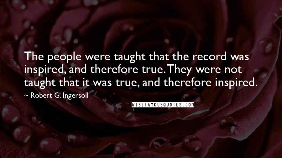 Robert G. Ingersoll Quotes: The people were taught that the record was inspired, and therefore true. They were not taught that it was true, and therefore inspired.