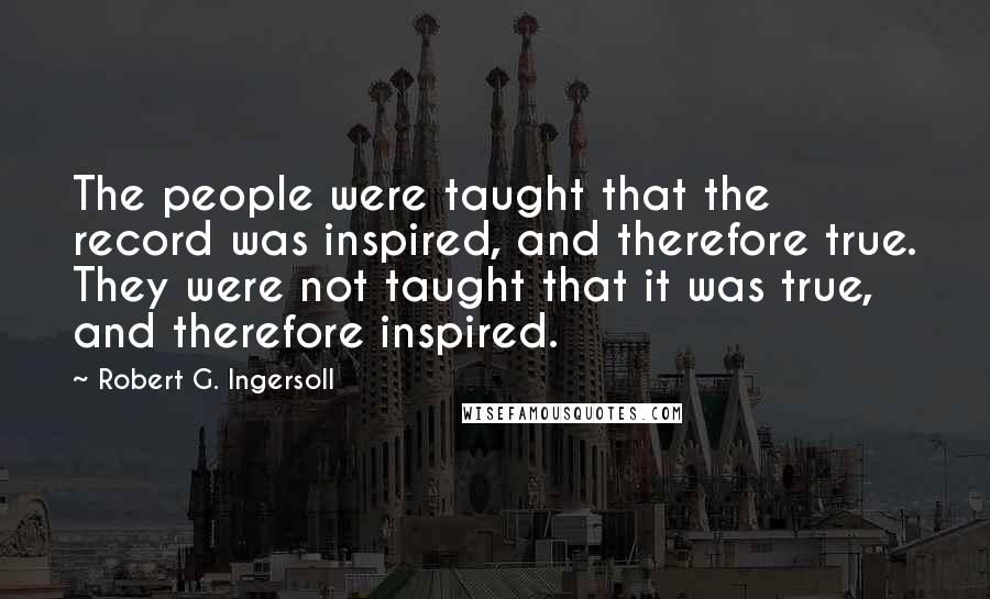 Robert G. Ingersoll Quotes: The people were taught that the record was inspired, and therefore true. They were not taught that it was true, and therefore inspired.