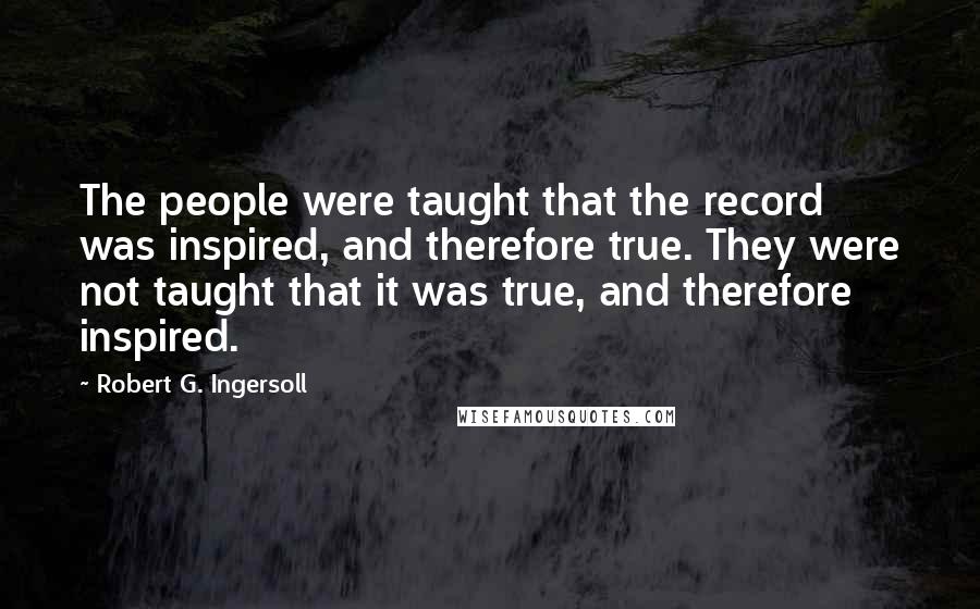 Robert G. Ingersoll Quotes: The people were taught that the record was inspired, and therefore true. They were not taught that it was true, and therefore inspired.