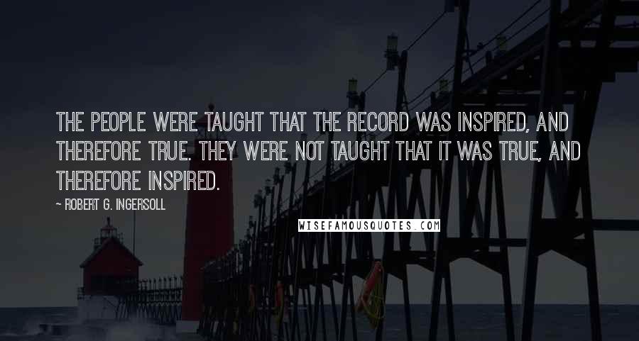 Robert G. Ingersoll Quotes: The people were taught that the record was inspired, and therefore true. They were not taught that it was true, and therefore inspired.