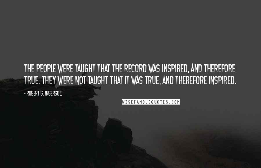 Robert G. Ingersoll Quotes: The people were taught that the record was inspired, and therefore true. They were not taught that it was true, and therefore inspired.