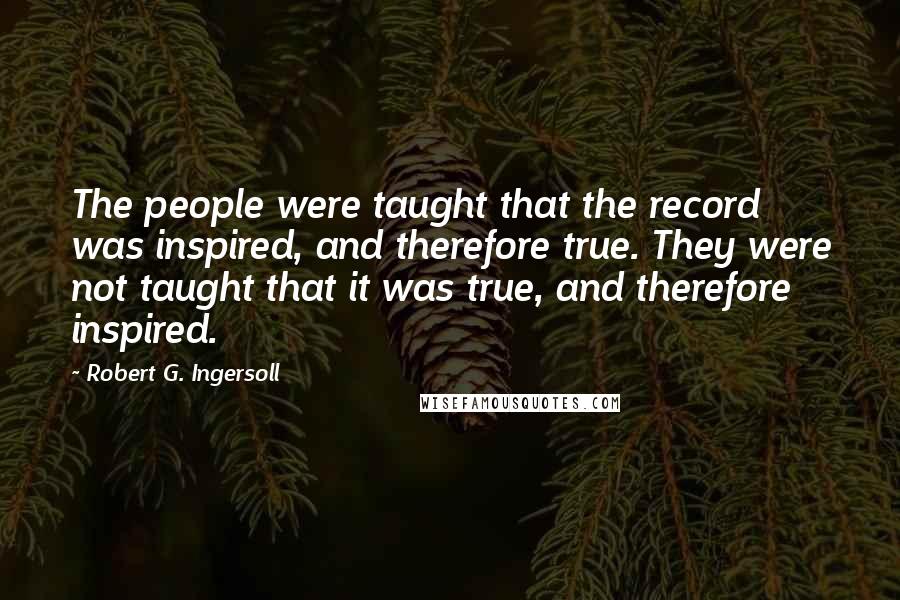 Robert G. Ingersoll Quotes: The people were taught that the record was inspired, and therefore true. They were not taught that it was true, and therefore inspired.