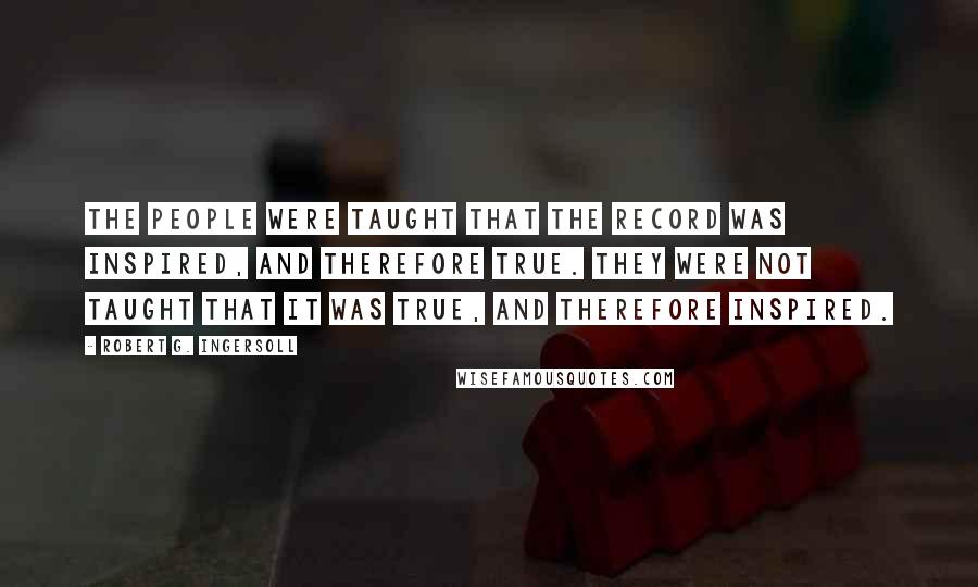 Robert G. Ingersoll Quotes: The people were taught that the record was inspired, and therefore true. They were not taught that it was true, and therefore inspired.