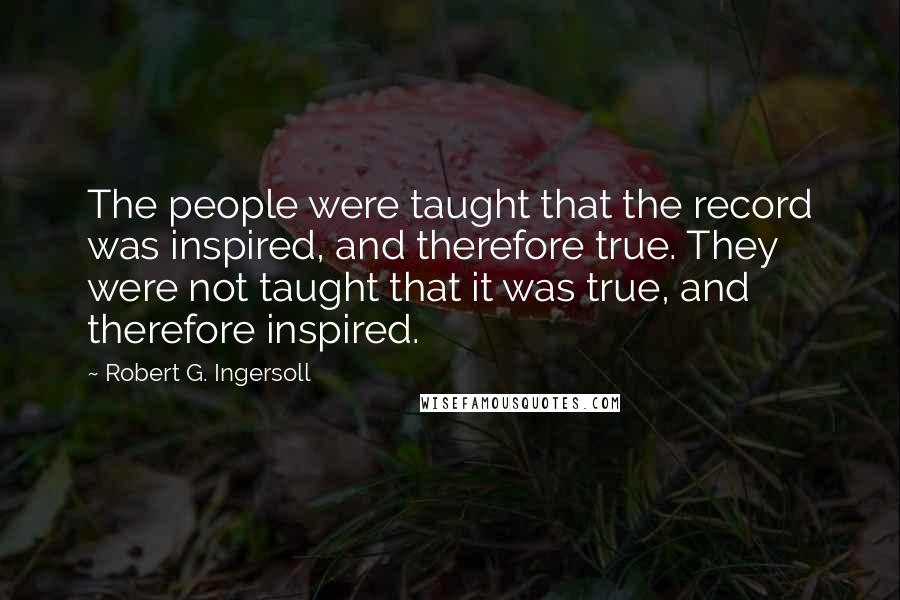 Robert G. Ingersoll Quotes: The people were taught that the record was inspired, and therefore true. They were not taught that it was true, and therefore inspired.