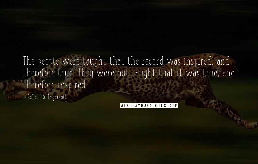 Robert G. Ingersoll Quotes: The people were taught that the record was inspired, and therefore true. They were not taught that it was true, and therefore inspired.