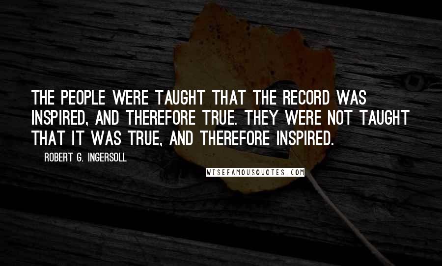 Robert G. Ingersoll Quotes: The people were taught that the record was inspired, and therefore true. They were not taught that it was true, and therefore inspired.