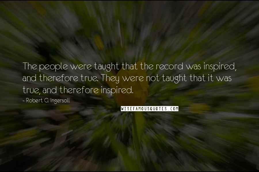 Robert G. Ingersoll Quotes: The people were taught that the record was inspired, and therefore true. They were not taught that it was true, and therefore inspired.