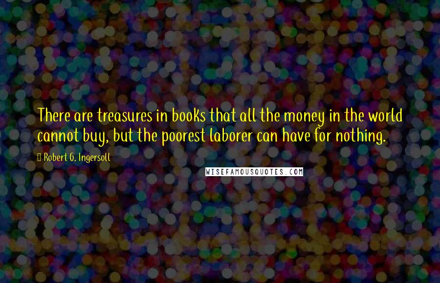 Robert G. Ingersoll Quotes: There are treasures in books that all the money in the world cannot buy, but the poorest laborer can have for nothing.