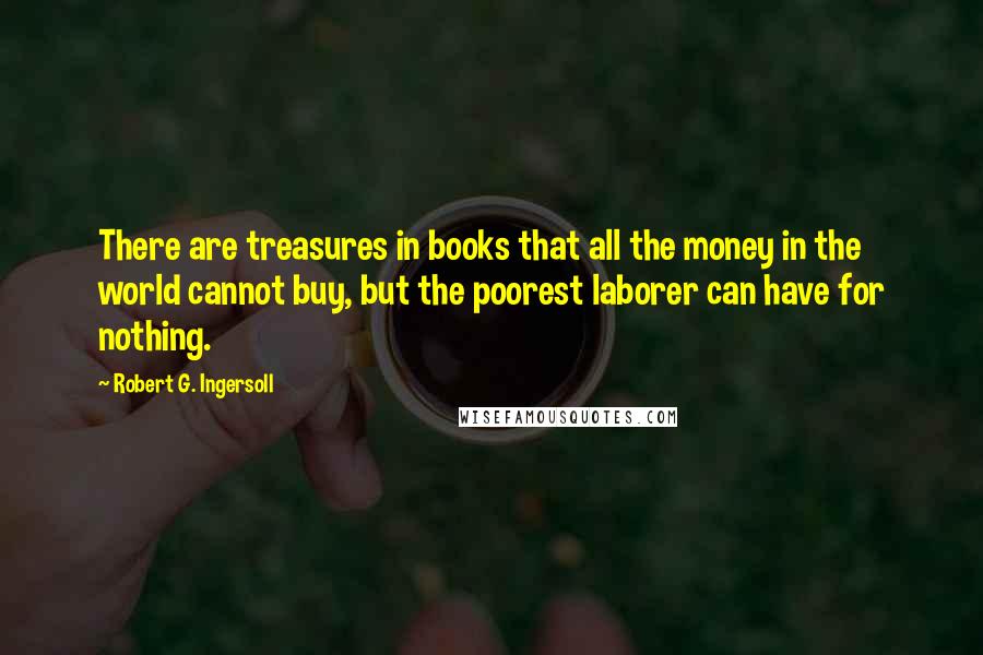 Robert G. Ingersoll Quotes: There are treasures in books that all the money in the world cannot buy, but the poorest laborer can have for nothing.