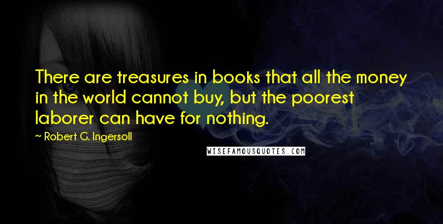 Robert G. Ingersoll Quotes: There are treasures in books that all the money in the world cannot buy, but the poorest laborer can have for nothing.