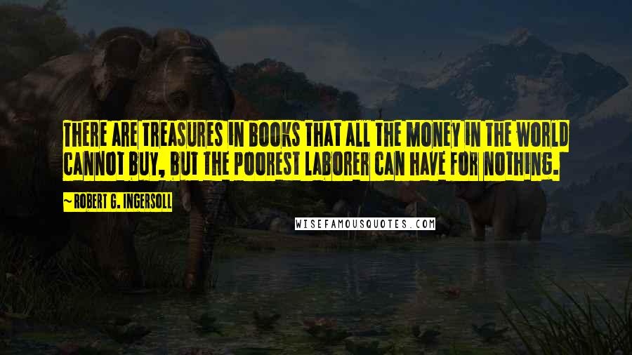 Robert G. Ingersoll Quotes: There are treasures in books that all the money in the world cannot buy, but the poorest laborer can have for nothing.