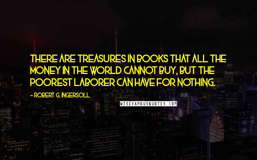 Robert G. Ingersoll Quotes: There are treasures in books that all the money in the world cannot buy, but the poorest laborer can have for nothing.