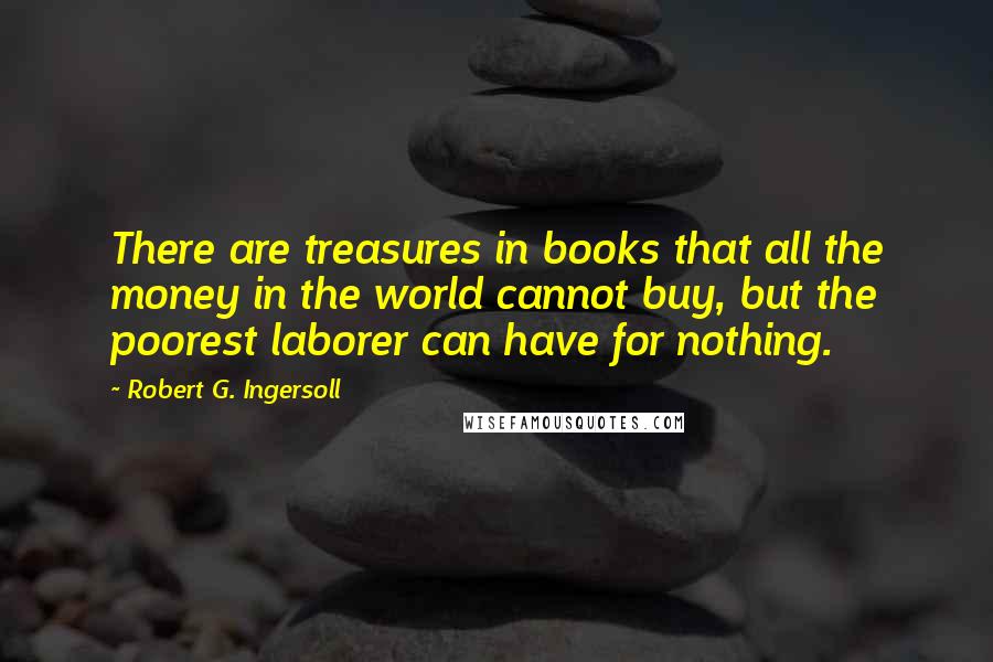 Robert G. Ingersoll Quotes: There are treasures in books that all the money in the world cannot buy, but the poorest laborer can have for nothing.