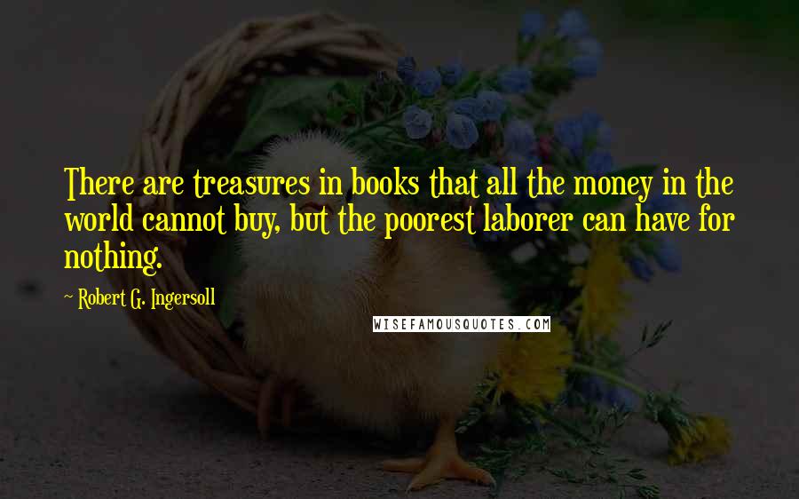 Robert G. Ingersoll Quotes: There are treasures in books that all the money in the world cannot buy, but the poorest laborer can have for nothing.