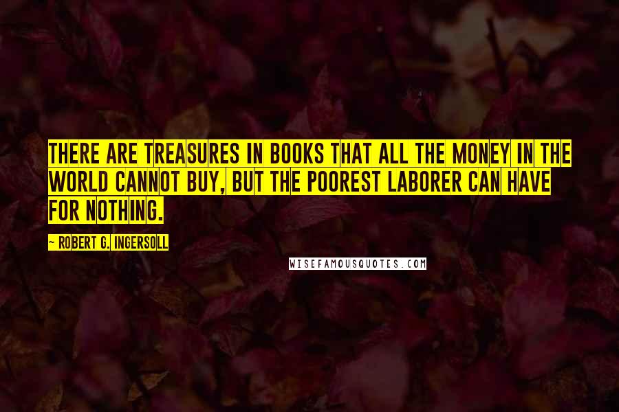 Robert G. Ingersoll Quotes: There are treasures in books that all the money in the world cannot buy, but the poorest laborer can have for nothing.