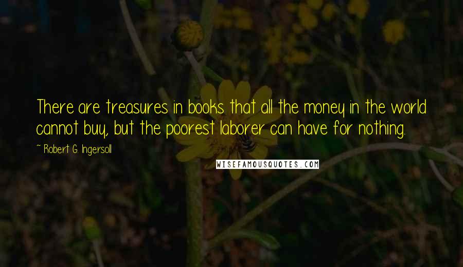 Robert G. Ingersoll Quotes: There are treasures in books that all the money in the world cannot buy, but the poorest laborer can have for nothing.