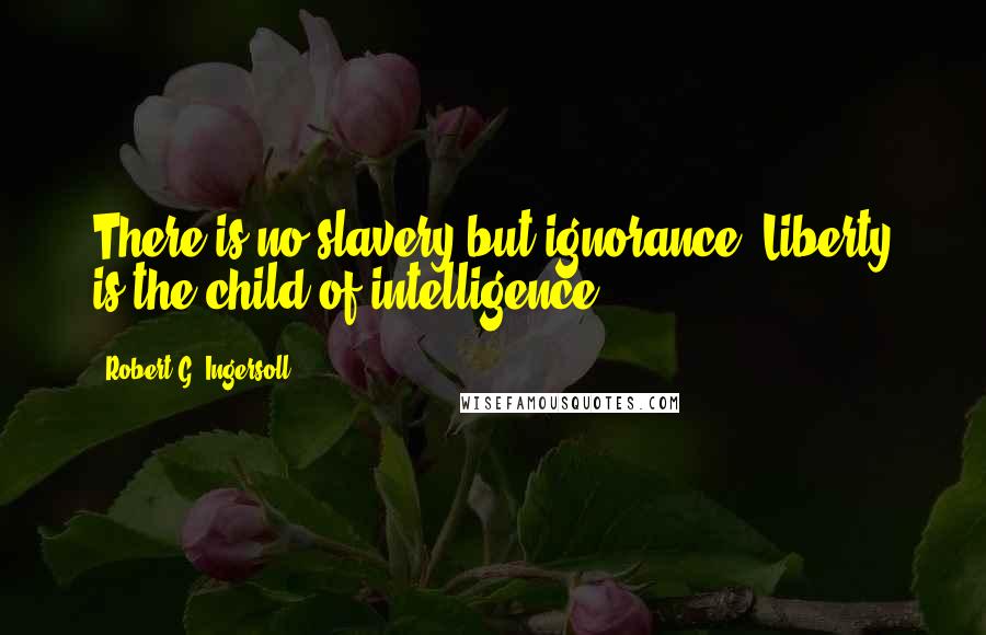 Robert G. Ingersoll Quotes: There is no slavery but ignorance. Liberty is the child of intelligence.
