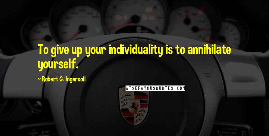 Robert G. Ingersoll Quotes: To give up your individuality is to annihilate yourself.