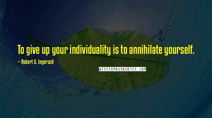 Robert G. Ingersoll Quotes: To give up your individuality is to annihilate yourself.