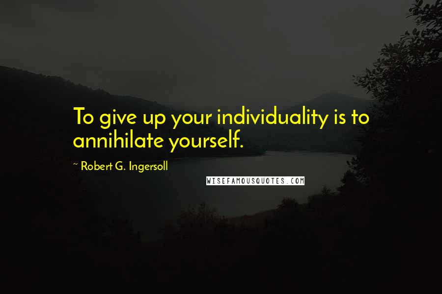 Robert G. Ingersoll Quotes: To give up your individuality is to annihilate yourself.