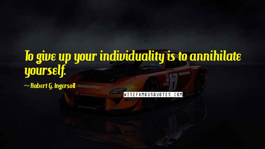 Robert G. Ingersoll Quotes: To give up your individuality is to annihilate yourself.