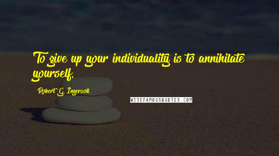 Robert G. Ingersoll Quotes: To give up your individuality is to annihilate yourself.