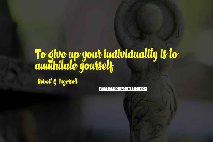 Robert G. Ingersoll Quotes: To give up your individuality is to annihilate yourself.