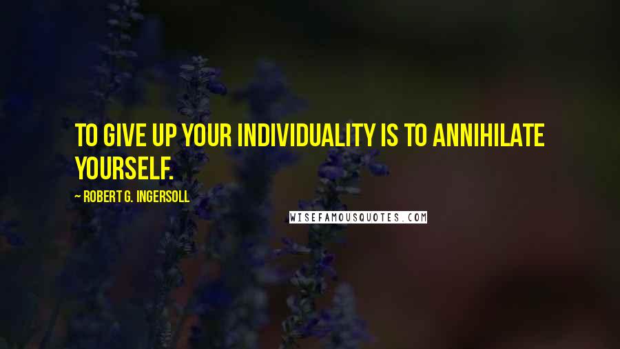 Robert G. Ingersoll Quotes: To give up your individuality is to annihilate yourself.