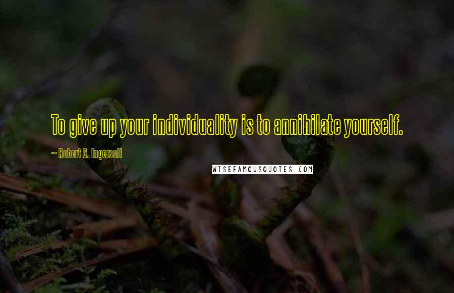 Robert G. Ingersoll Quotes: To give up your individuality is to annihilate yourself.