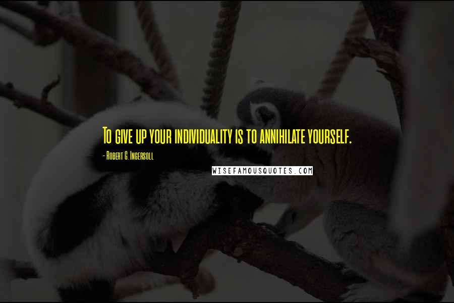 Robert G. Ingersoll Quotes: To give up your individuality is to annihilate yourself.