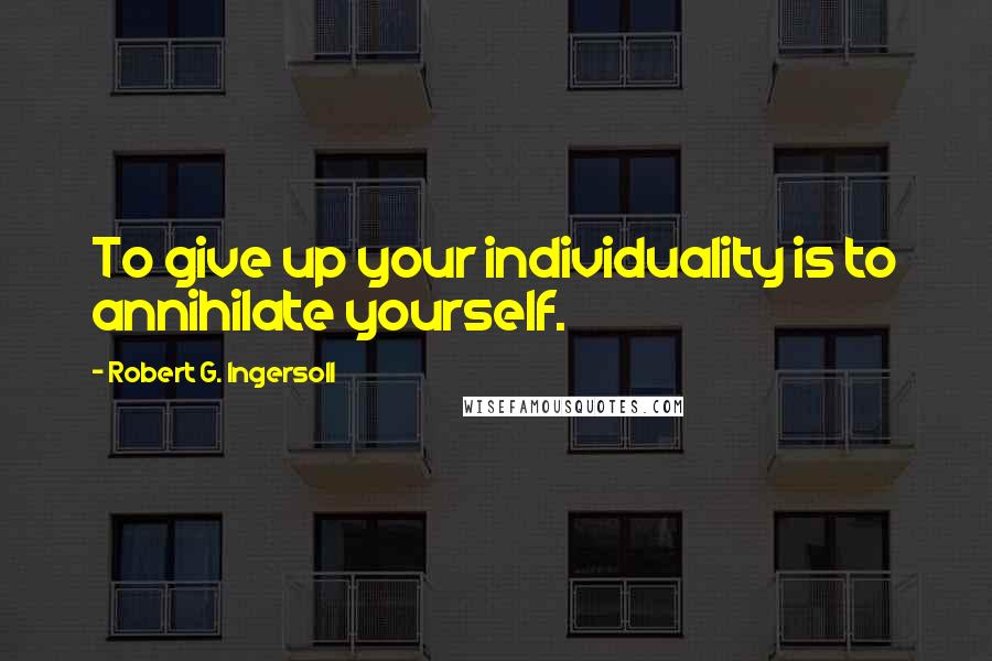 Robert G. Ingersoll Quotes: To give up your individuality is to annihilate yourself.