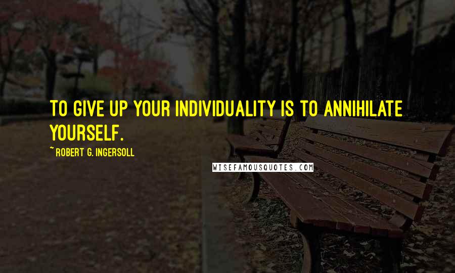 Robert G. Ingersoll Quotes: To give up your individuality is to annihilate yourself.