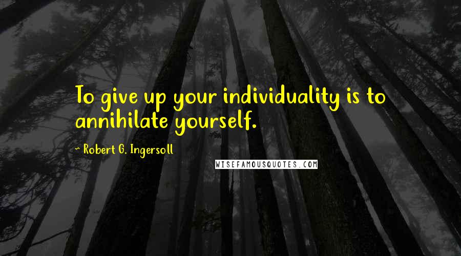 Robert G. Ingersoll Quotes: To give up your individuality is to annihilate yourself.