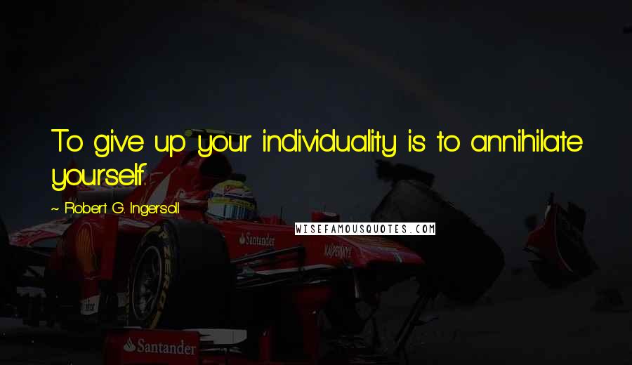 Robert G. Ingersoll Quotes: To give up your individuality is to annihilate yourself.