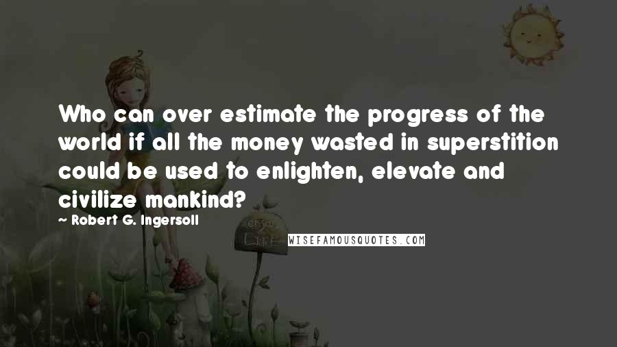 Robert G. Ingersoll Quotes: Who can over estimate the progress of the world if all the money wasted in superstition could be used to enlighten, elevate and civilize mankind?