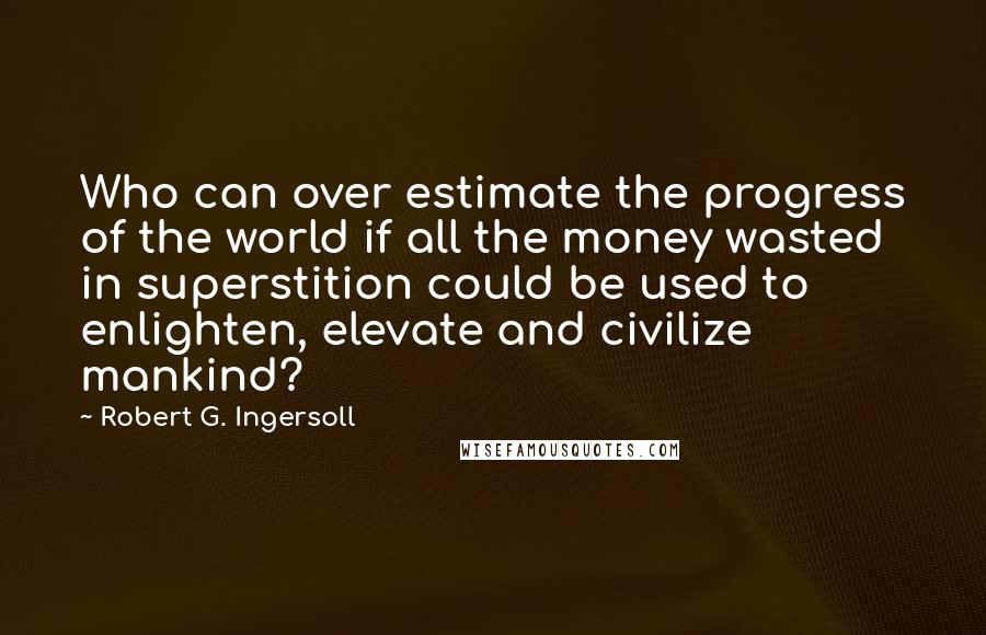 Robert G. Ingersoll Quotes: Who can over estimate the progress of the world if all the money wasted in superstition could be used to enlighten, elevate and civilize mankind?