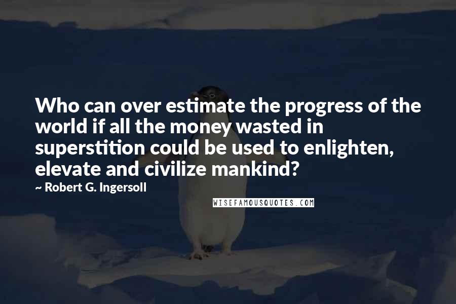 Robert G. Ingersoll Quotes: Who can over estimate the progress of the world if all the money wasted in superstition could be used to enlighten, elevate and civilize mankind?