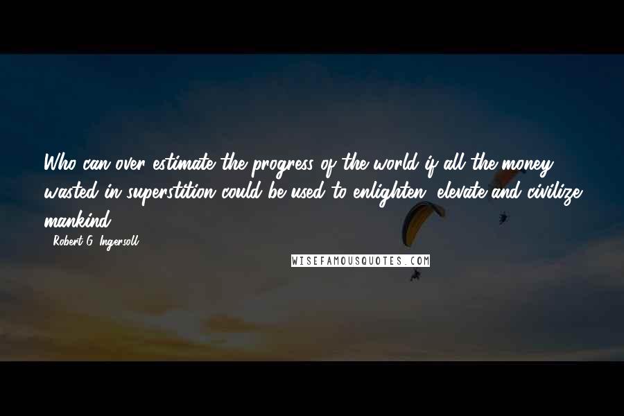 Robert G. Ingersoll Quotes: Who can over estimate the progress of the world if all the money wasted in superstition could be used to enlighten, elevate and civilize mankind?