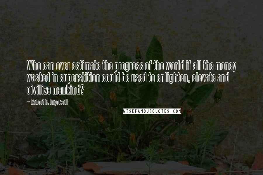 Robert G. Ingersoll Quotes: Who can over estimate the progress of the world if all the money wasted in superstition could be used to enlighten, elevate and civilize mankind?