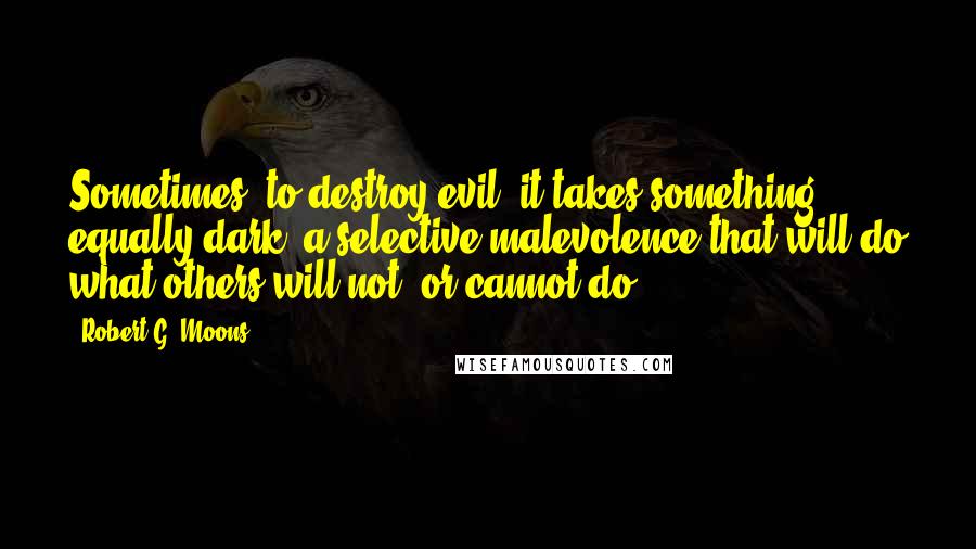 Robert G. Moons Quotes: Sometimes, to destroy evil, it takes something equally dark; a selective malevolence that will do what others will not, or cannot do.