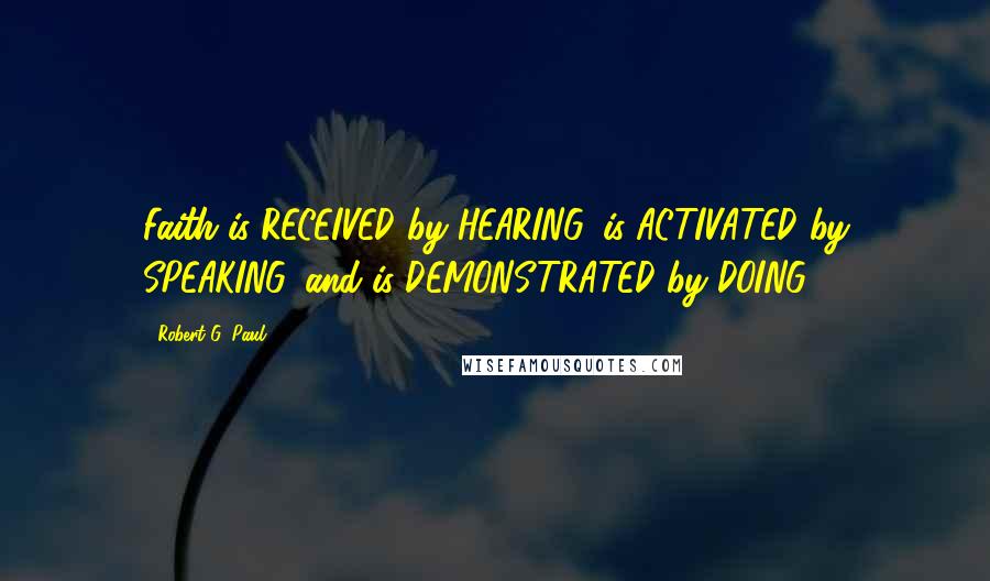 Robert G. Paul Quotes: Faith is RECEIVED by HEARING, is ACTIVATED by SPEAKING, and is DEMONSTRATED by DOING!