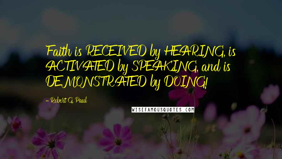 Robert G. Paul Quotes: Faith is RECEIVED by HEARING, is ACTIVATED by SPEAKING, and is DEMONSTRATED by DOING!