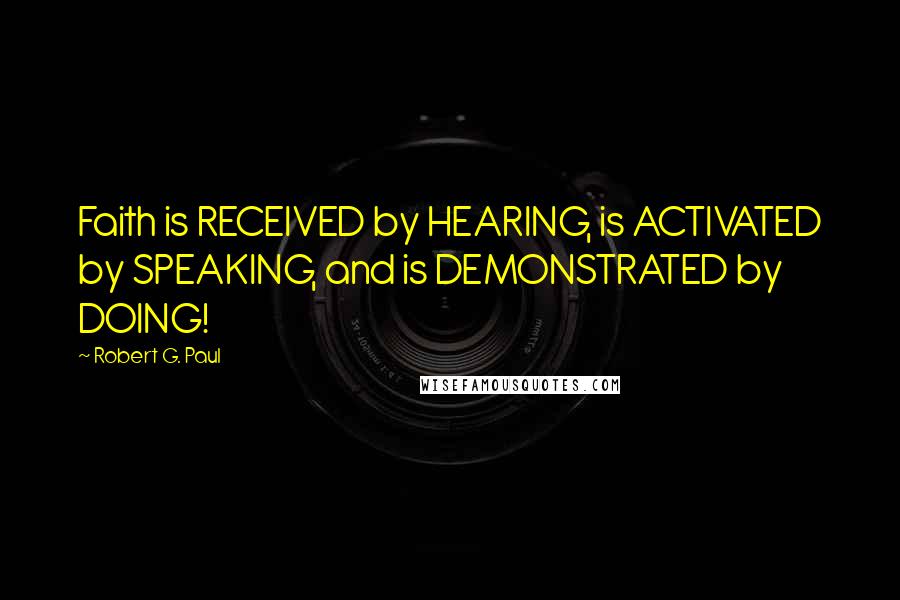 Robert G. Paul Quotes: Faith is RECEIVED by HEARING, is ACTIVATED by SPEAKING, and is DEMONSTRATED by DOING!