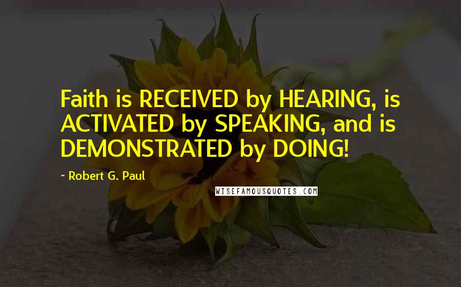 Robert G. Paul Quotes: Faith is RECEIVED by HEARING, is ACTIVATED by SPEAKING, and is DEMONSTRATED by DOING!