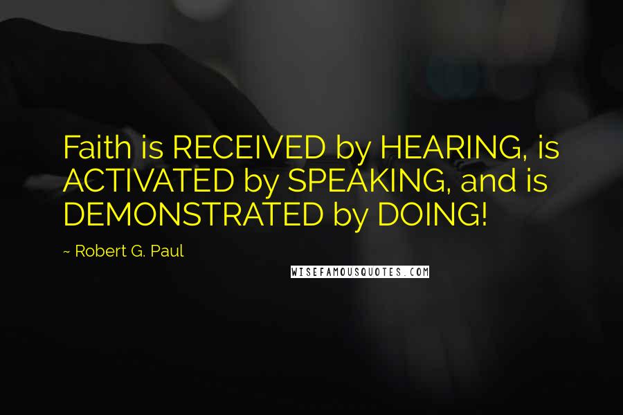 Robert G. Paul Quotes: Faith is RECEIVED by HEARING, is ACTIVATED by SPEAKING, and is DEMONSTRATED by DOING!