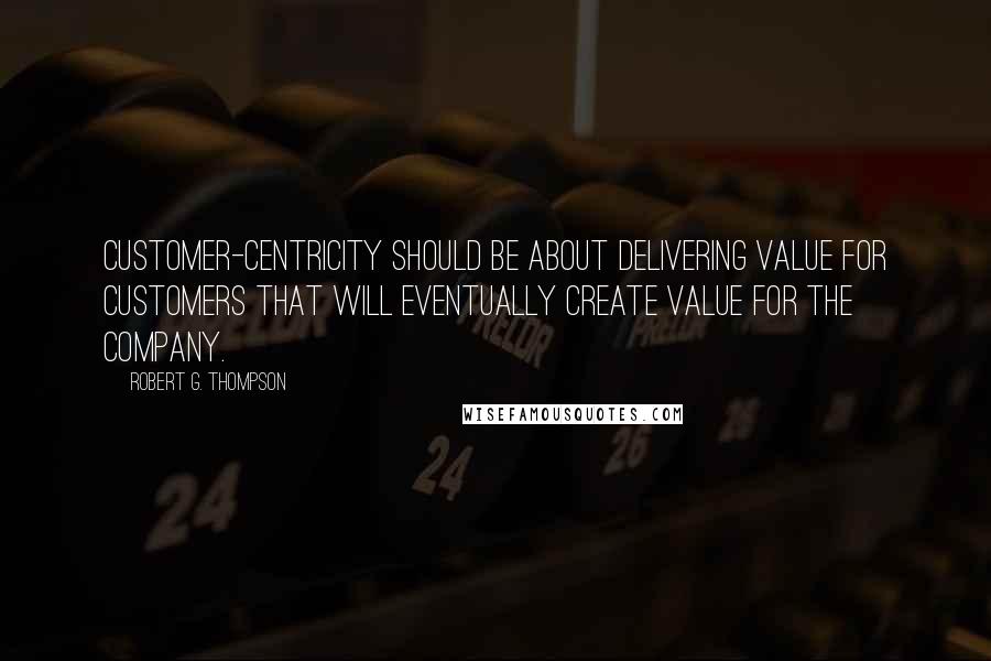 Robert G. Thompson Quotes: Customer-centricity should be about delivering value for customers that will eventually create value for the company.