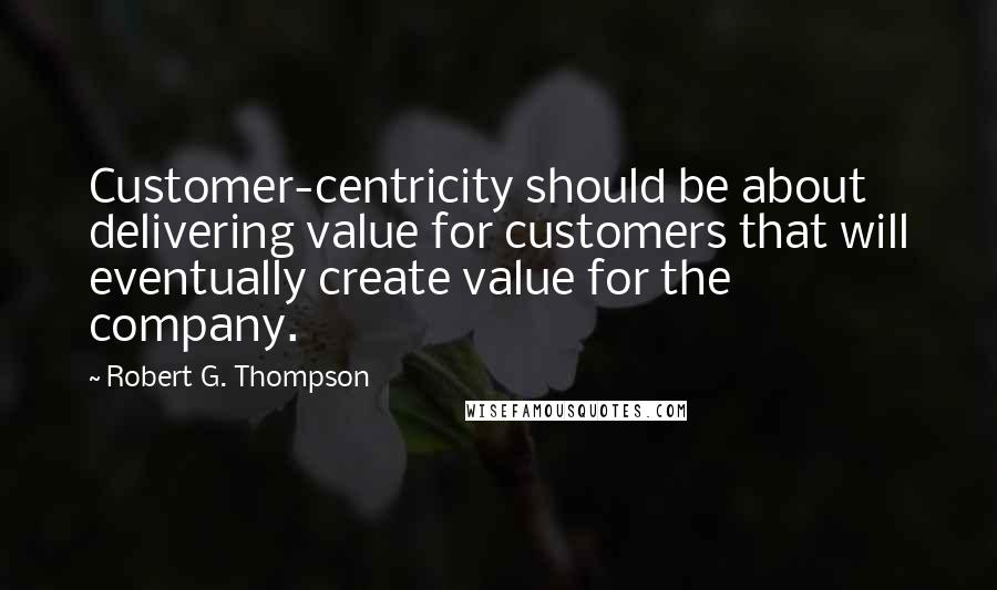 Robert G. Thompson Quotes: Customer-centricity should be about delivering value for customers that will eventually create value for the company.