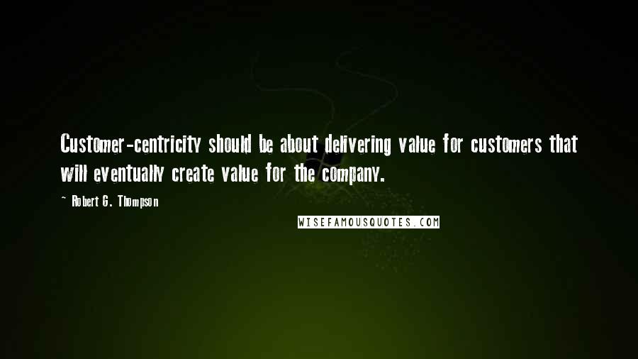 Robert G. Thompson Quotes: Customer-centricity should be about delivering value for customers that will eventually create value for the company.