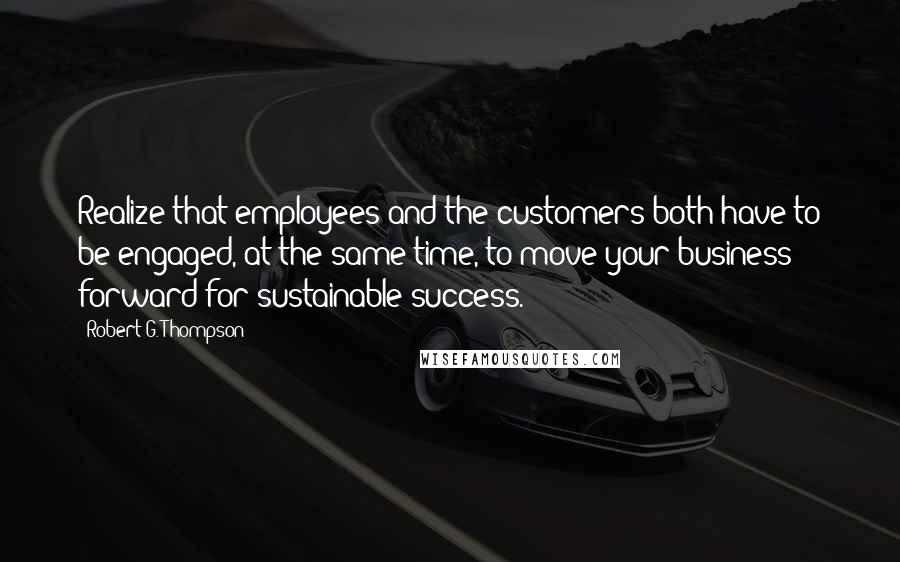 Robert G. Thompson Quotes: Realize that employees and the customers both have to be engaged, at the same time, to move your business forward for sustainable success.